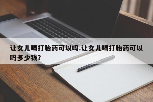哪里有米非司酮片,让女儿喝打胎药可以吗.让女儿喝打胎药可以吗多少钱？