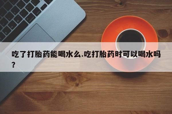 哪里有米非司酮片,吃了打胎药能喝水么.吃打胎药时可以喝水吗？
