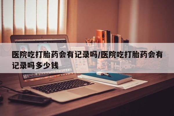 哪里有米非司酮片,医院吃打胎药会有记录吗/医院吃打胎药会有记录吗多少钱