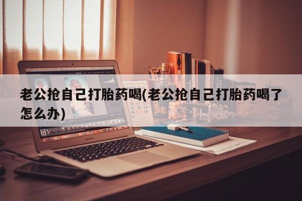 哪里有米非司酮片,老公抢自己打胎药喝(老公抢自己打胎药喝了怎么办)