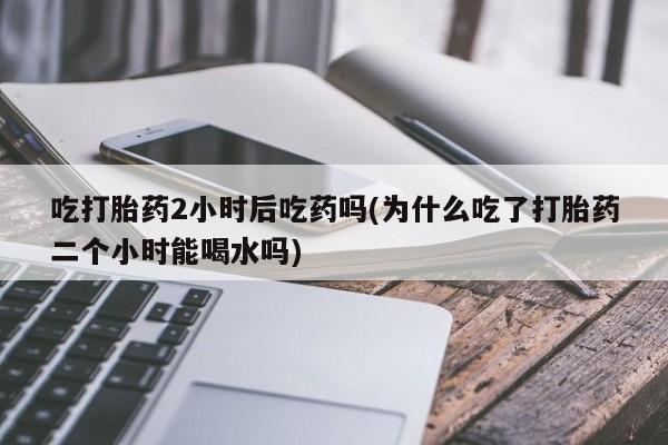 哪里有米非司酮片,吃打胎药2小时后吃药吗(为什么吃了打胎药二个小时能喝水吗)