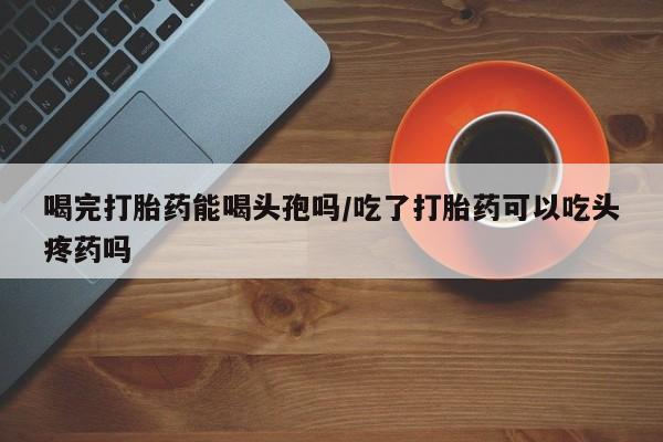 哪里有米非司酮片,喝完打胎药能喝头孢吗/吃了打胎药可以吃头疼药吗