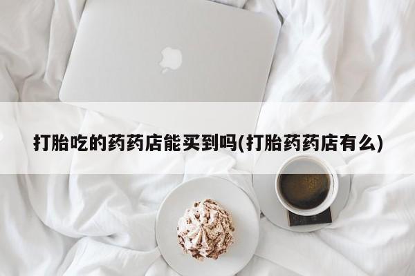 哪里有米非司酮片,打胎吃的药药店能买到吗(打胎药药店有么)