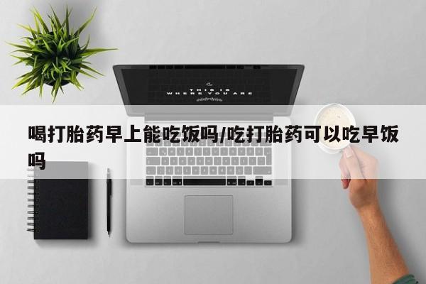 哪里有米非司酮片,喝打胎药早上能吃饭吗/吃打胎药可以吃早饭吗