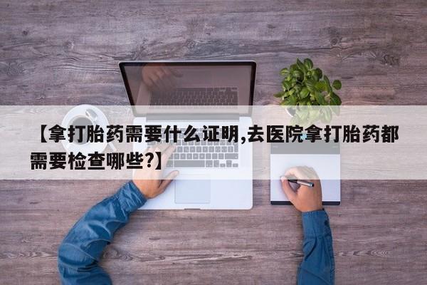 哪里有米非司酮片,【拿打胎药需要什么证明,去医院拿打胎药都需要检查哪些?】