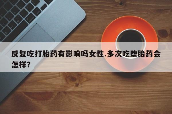 哪里有米非司酮片,反复吃打胎药有影响吗女性.多次吃堕胎药会怎样？