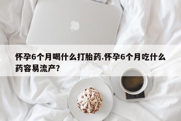 哪里有米非司酮片,怀孕6个月喝什么打胎药.怀孕6个月吃什么药容易流产？