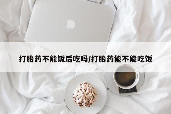 哪里有米非司酮片,打胎药不能饭后吃吗/打胎药能不能吃饭