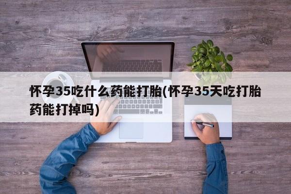 哪里有米非司酮片,怀孕35吃什么药能打胎(怀孕35天吃打胎药能打掉吗)