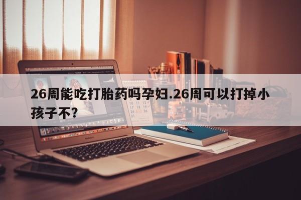 哪里有米非司酮片,26周能吃打胎药吗孕妇.26周可以打掉小孩子不？