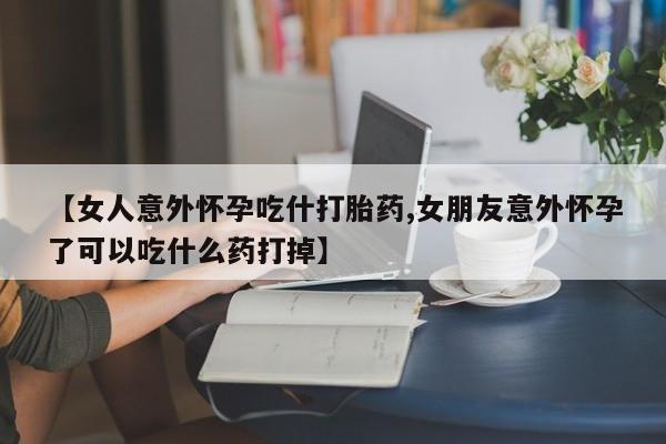 哪里有米非司酮片,【女人意外怀孕吃什打胎药,女朋友意外怀孕了可以吃什么药打掉】
