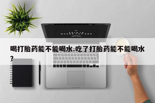 哪里有米非司酮片,喝打胎药能不能喝水.吃了打胎药能不能喝水？