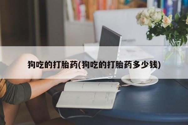 哪里有米非司酮片,狗吃的打胎药(狗吃的打胎药多少钱)