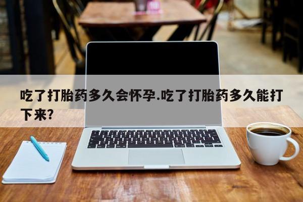 哪里有米非司酮片,吃了打胎药多久会怀孕.吃了打胎药多久能打下来？
