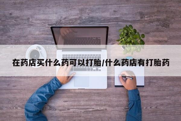 哪里有米非司酮片,在药店买什么药可以打胎/什么药店有打胎药