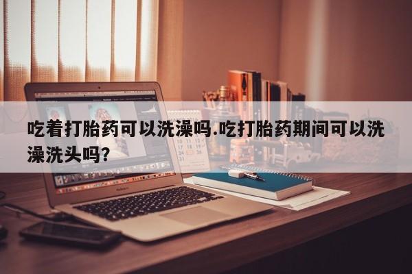 哪里有米非司酮片,吃着打胎药可以洗澡吗.吃打胎药期间可以洗澡洗头吗？