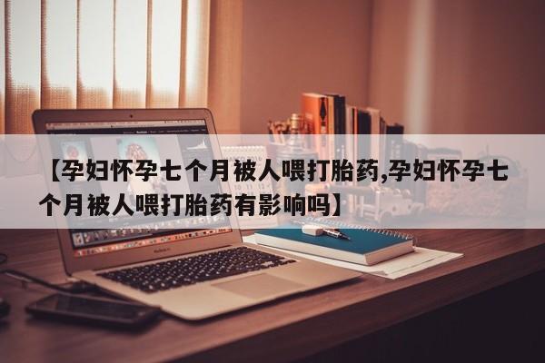 哪里有米非司酮片,【孕妇怀孕七个月被人喂打胎药,孕妇怀孕七个月被人喂打胎药有影响吗】