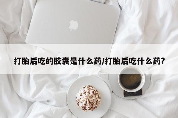 哪里有米非司酮片,打胎后吃的胶囊是什么药/打胎后吃什么药?