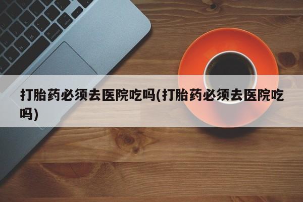 哪里有米非司酮片,打胎药必须去医院吃吗(打胎药必须去医院吃吗)