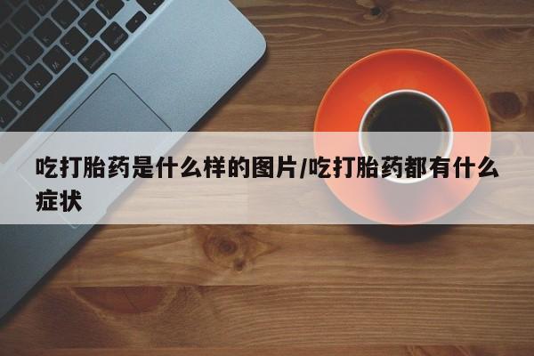 哪里有米非司酮片,吃打胎药是什么样的图片/吃打胎药都有什么症状