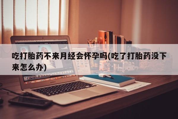 哪里有米非司酮片,吃打胎药不来月经会怀孕吗(吃了打胎药没下来怎么办)