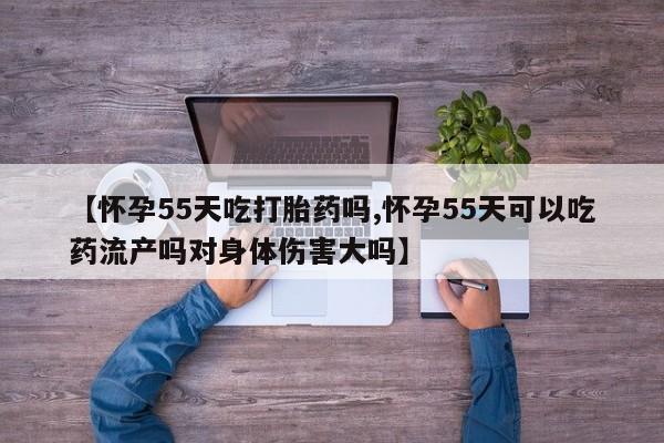 哪里有米非司酮片,【怀孕55天吃打胎药吗,怀孕55天可以吃药流产吗对身体伤害大吗】