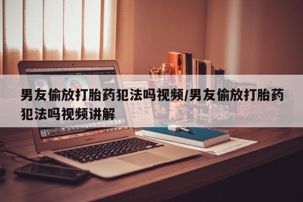 哪里有米非司酮片,男友偷放打胎药犯法吗视频/男友偷放打胎药犯法吗视频讲解