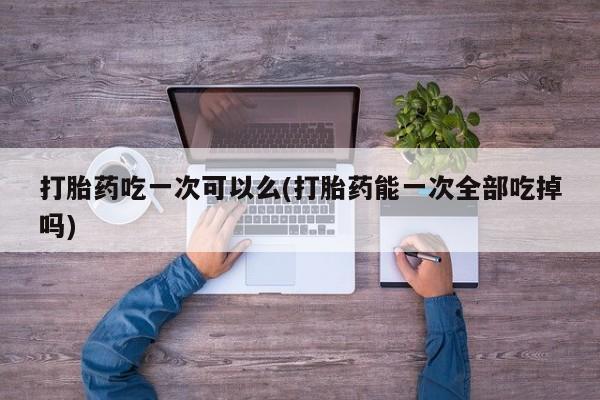 哪里有米非司酮片,打胎药吃一次可以么(打胎药能一次全部吃掉吗)