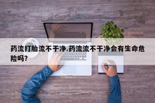 哪里有米非司酮片,药流打胎流不干净.药流流不干净会有生命危险吗？