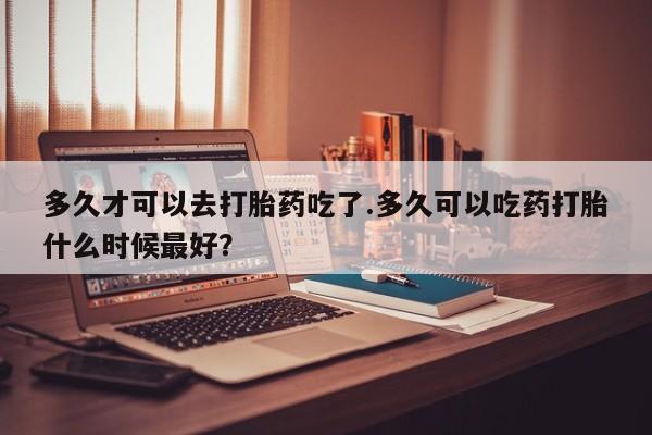哪里有米非司酮片,多久才可以去打胎药吃了.多久可以吃药打胎什么时候最好？