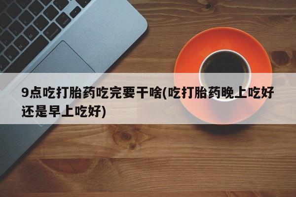 哪里有米非司酮片,9点吃打胎药吃完要干啥(吃打胎药晚上吃好还是早上吃好)