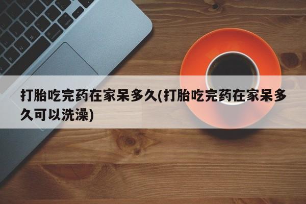 哪里有米非司酮片,打胎吃完药在家呆多久(打胎吃完药在家呆多久可以洗澡)